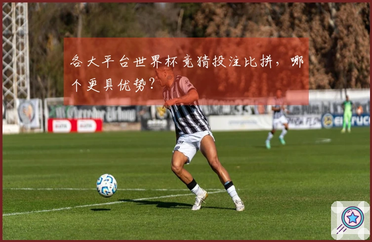 各大平台世界杯竞猜投注比拼，哪个更具优势？