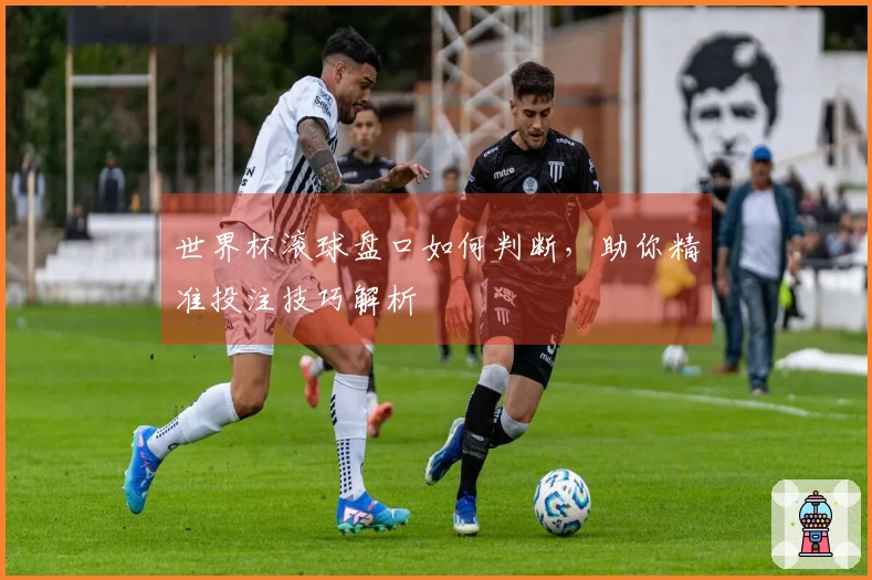 世界杯滚球盘口如何判断，助你精准投注技巧解析